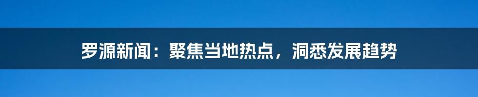 罗源新闻:聚焦当地热点,洞悉发展趋势