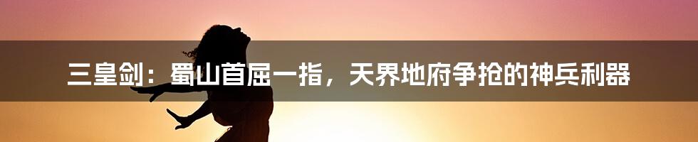 三皇剑:蜀山首屈一指,天界地府争抢的神兵利器
