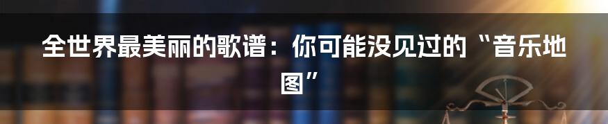 全世界最美丽的歌谱:你可能没见过的“音乐地图”