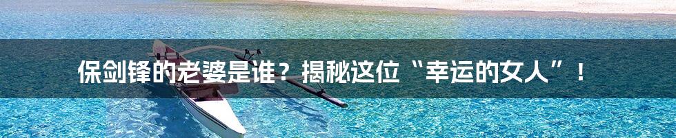 保剑锋的老婆是谁?揭秘这位“幸运的女人”!