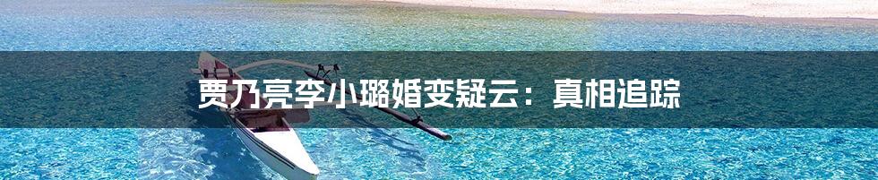 贾乃亮李小璐婚变疑云:真相追踪