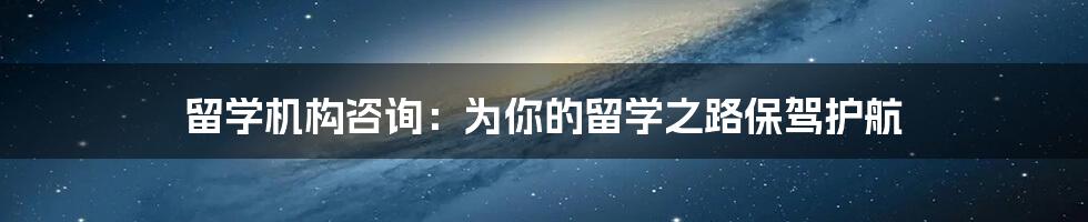 留学机构咨询:为你的留学之路保驾护航