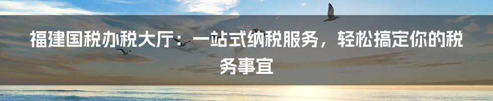 福建国税办税大厅:一站式纳税服务,轻松搞定你的税务事宜