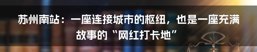 苏州南站:一座连接城市的枢纽,也是一座充满故事的“网红打卡地”