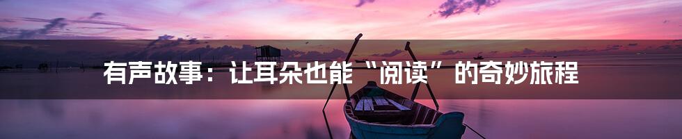 有声故事:让耳朵也能“阅读”的奇妙旅程
