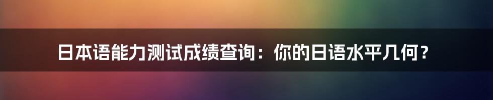 日本语能力测试成绩查询:你的日语水平几何?