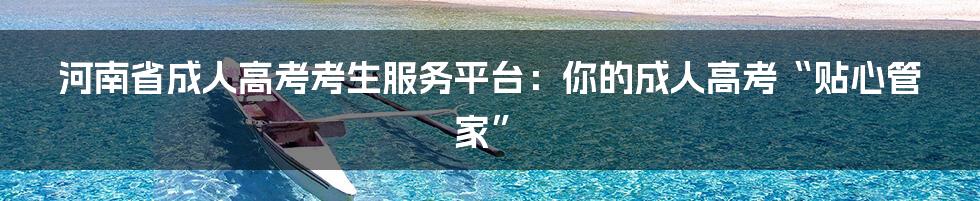 河南省成人高考考生服务平台：你的成人高考“贴心管家”