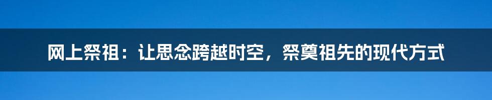 网上祭祖:让思念跨越时空,祭奠祖先的现代方式