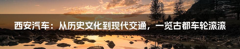 西安汽车:从历史文化到现代交通,一览古都车轮滚滚