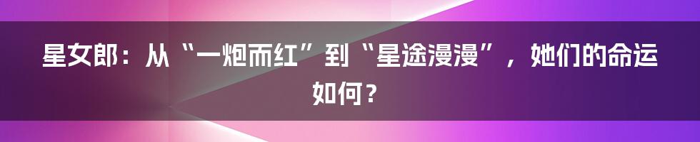 星女郎:从“一炮而红”到“星途漫漫”,她们的命运如何?