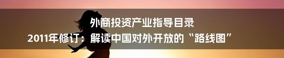 外商投资产业指导目录 2011年修订:解读中国对外开放的“路线图”