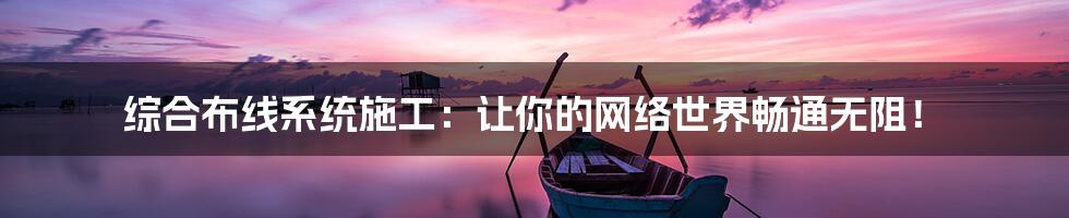 综合布线系统施工:让你的网络世界畅通无阻!