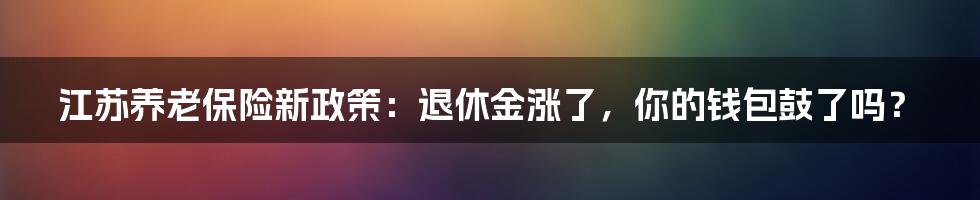 江苏养老保险新政策:退休金涨了,你的钱包鼓了吗?