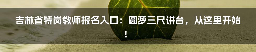吉林省特岗教师报名入口:圆梦三尺讲台,从这里开始!