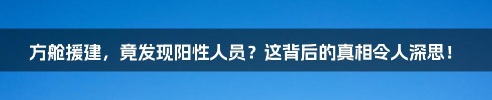方舱援建,竟发现阳性人员?这背后的真相令人深思!