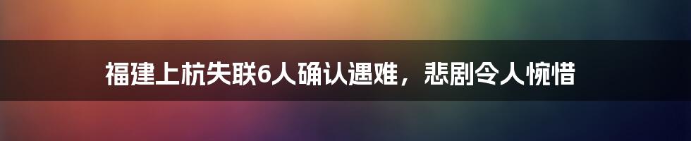 福建上杭失联6人确认遇难,悲剧令人惋惜