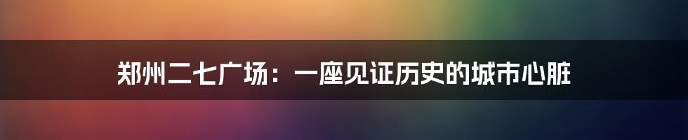 郑州二七广场:一座见证历史的城市心脏