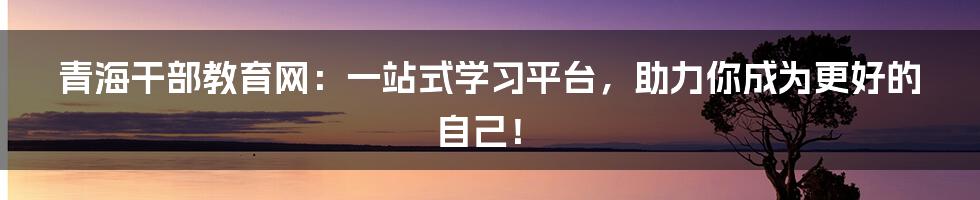 青海干部教育网:一站式学习平台,助力你成为更好的自己!