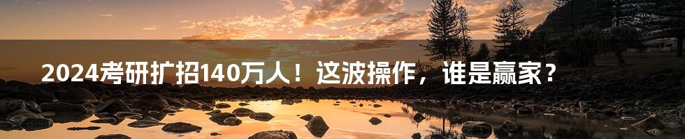 2024考研扩招140万人!这波操作,谁是赢家?