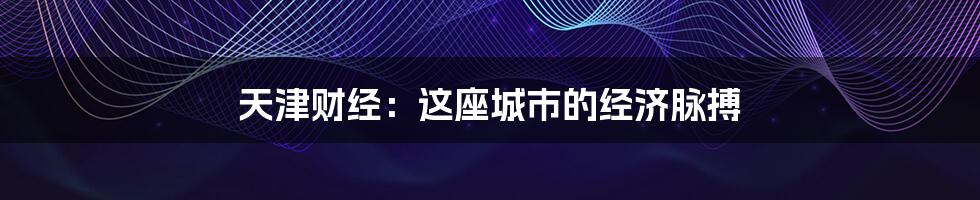 天津财经:这座城市的经济脉搏