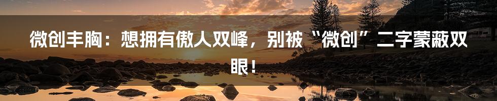 微创丰胸:想拥有傲人双峰,别被“微创”二字蒙蔽双眼!