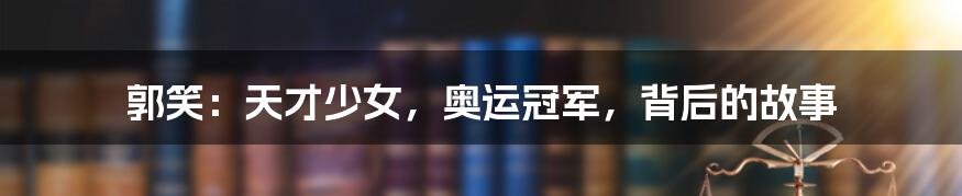 郭笑:天才少女,奥运冠军,背后的故事