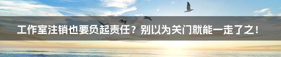 工作室注销也要负起责任?别以为关门就能一走了之!