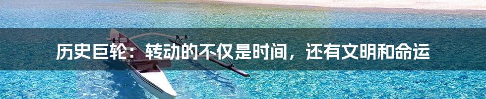 历史巨轮:转动的不仅是时间,还有文明和命运