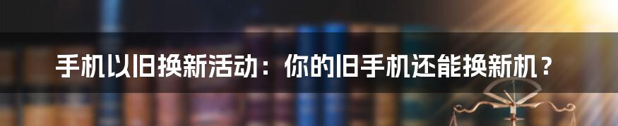 手机以旧换新活动:你的旧手机还能换新机?