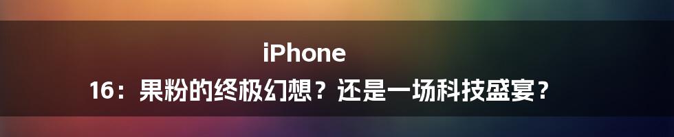 iPhone 16:果粉的终极幻想?还是一场科技盛宴?