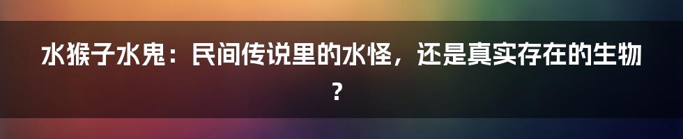 水猴子水鬼:民间传说里的水怪,还是真实存在的生物?