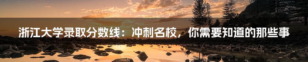 浙江大学录取分数线:冲刺名校,你需要知道的那些事