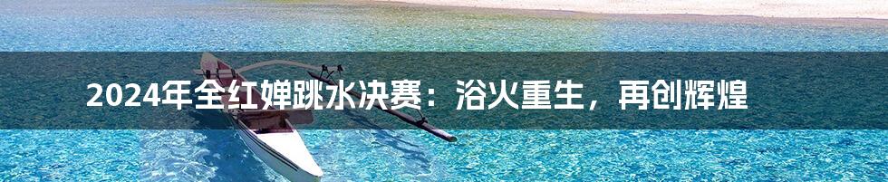 2024年全红婵跳水决赛:浴火重生,再创辉煌