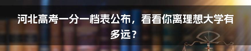 河北高考一分一档表公布,看看你离理想大学有多远?