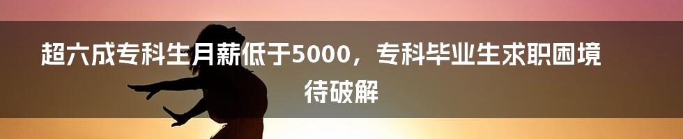 超六成专科生月薪低于5000,专科毕业生求职困境待破解