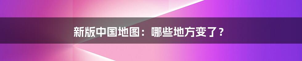 新版中国地图:哪些地方变了?