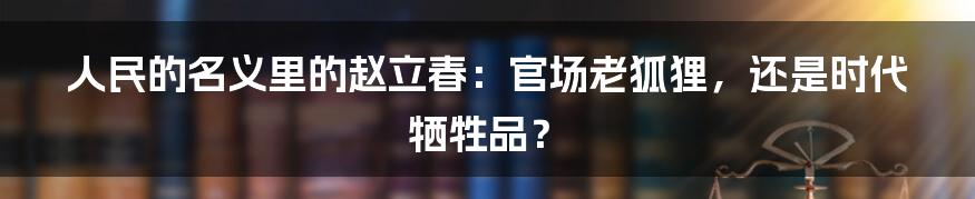 人民的名义里的赵立春:官场老狐狸,还是时代牺牲品?