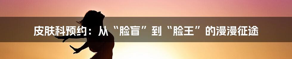 皮肤科预约:从“脸盲”到“脸王”的漫漫征途