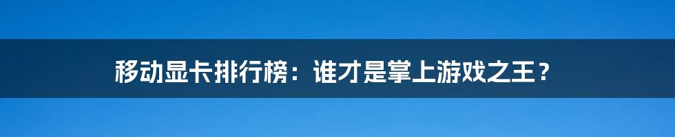移动显卡排行榜:谁才是掌上游戏之王?