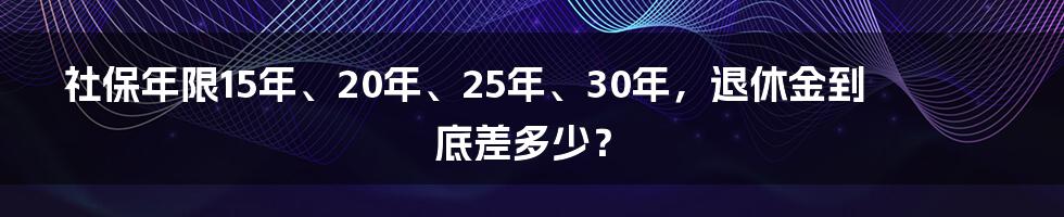 社保年限15年、20年、25年、30年,退休金到底差多少?