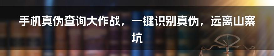 手机真伪查询大作战,一键识别真伪,远离山寨坑