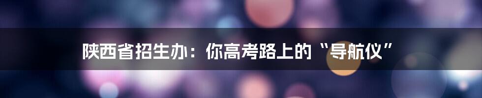 陕西省招生办:你高考路上的“导航仪”