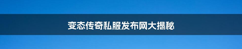 变态传奇私服发布网大揭秘