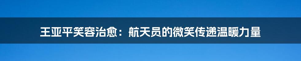 王亚平笑容治愈:航天员的微笑传递温暖力量