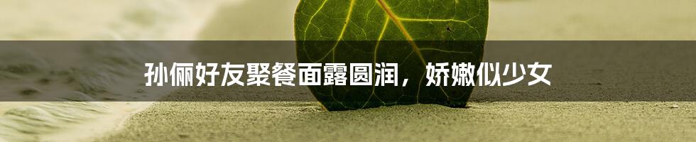 孙俪好友聚餐面露圆润，娇嫩似少女