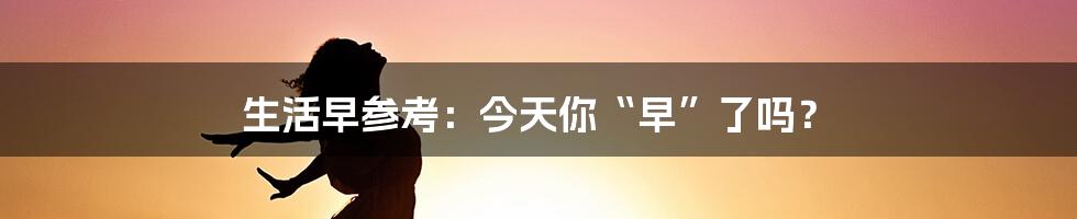生活早参考:今天你“早”了吗?