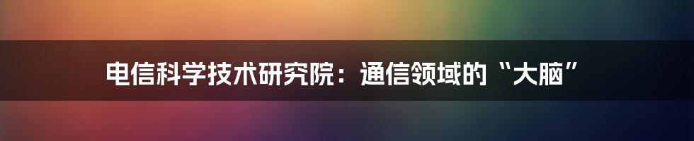 电信科学技术研究院:通信领域的“大脑”