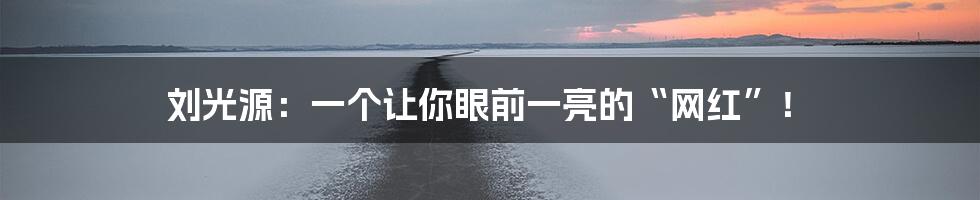 刘光源:一个让你眼前一亮的“网红”!