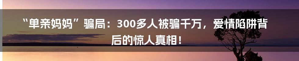 “单亲妈妈”骗局:300多人被骗千万,爱情陷阱背后的惊人真相!