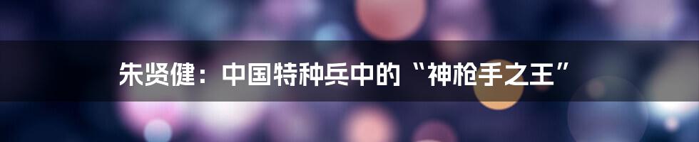 朱贤健:中国特种兵中的“神枪手之王”